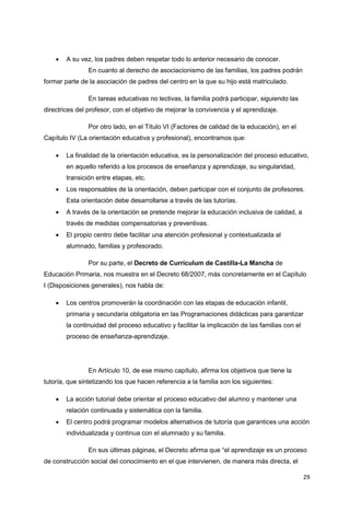 29
 A su vez, los padres deben respetar todo lo anterior necesario de conocer.
En cuanto al derecho de asociacionismo de las familias, los padres podrán
formar parte de la asociación de padres del centro en la que su hijo está matriculado.
En tareas educativas no lectivas, la familia podrá participar, siguiendo las
directrices del profesor, con el objetivo de mejorar la convivencia y el aprendizaje.
Por otro lado, en el Título VI (Factores de calidad de la educación), en el
Capítulo IV (La orientación educativa y profesional), encontramos que:
 La finalidad de la orientación educativa, es la personalización del proceso educativo,
en aquello referido a los procesos de enseñanza y aprendizaje, su singularidad,
transición entre etapas, etc.
 Los responsables de la orientación, deben participar con el conjunto de profesores.
Esta orientación debe desarrollarse a través de las tutorías.
 A través de la orientación se pretende mejorar la educación inclusiva de calidad, a
través de medidas compensatorias y preventivas.
 El propio centro debe facilitar una atención profesional y contextualizada al
alumnado, familias y profesorado.
Por su parte, el Decreto de Currículum de Castilla-La Mancha de
Educación Primaria, nos muestra en el Decreto 68/2007, más concretamente en el Capítulo
I (Disposiciones generales), nos habla de:
 Los centros promoverán la coordinación con las etapas de educación infantil,
primaria y secundaria obligatoria en las Programaciones didácticas para garantizar
la continuidad del proceso educativo y facilitar la implicación de las familias con el
proceso de enseñanza-aprendizaje.
En Artículo 10, de ese mismo capítulo, afirma los objetivos que tiene la
tutoría, que sintetizando los que hacen referencia a la familia son los siguientes:
 La acción tutorial debe orientar el proceso educativo del alumno y mantener una
relación continuada y sistemática con la familia.
 El centro podrá programar modelos alternativos de tutoría que garantices una acción
individualizada y continua con el alumnado y su familia.
En sus últimas páginas, el Decreto afirma que “el aprendizaje es un proceso
de construcción social del conocimiento en el que intervienen, de manera más directa, el
 
