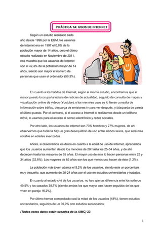 3
PRÁCTICA 1A: USOS DE INTERNET
Según un estudio realizado cada
año desde 1996 por la EGM, los usuarios
de Internet era en 1997 el 0,9% de la
población mayor de 14 años, pero el último
estudio realizado en Noviembre de 2011,
nos muestra que los usuarios de Internet
son el 42,4% de la población mayor de 14
años, siendo aún mayor el número de
personas que usan el ordenador (59,3%).
En cuanto a los hábitos de Internet, según el mismo estudio, encontramos que el
mayor puesto lo ocupa la lectura de noticias de actualidad, seguido de consulta de mapas y
visualización online de videos (Youtube), y los menores usos se lo llevan consulta de
información sobre tráfico, descarga de emisiones tv para ver después, y búsqueda de pareja
el último puesto. Por el contrario, si el acceso a Internet lo realizamos desde un teléfono
móvil, lo usamos para el acceso al correo electrónico y redes sociales.
Por otro lado, los usuarios de internet son 73% hombres y 27% mujeres, de ahí
observamos que todavía hay un gran desequilibrio de uso entre ambos sexos, que será más
notable en edades avanzadas.
Ahora, si observamos los datos en cuanto a la edad de uso de Internet, apreciamos
que los usuarios aumentan desde los menores de 20 hasta los 25-34 años, y de ahí
decrecen hasta los mayores de 65 años. El mayor uso de este lo hacen personas entre 25 y
34 años (32,8%). Los mayores de 65 años son los que menos uso hacen de éste (1,2%).
La población más joven abarca el 5,2% de los usuarios, siendo este un porcentaje
muy pequeño, que aumenta de 20-24 años por el uso en estudios universitarios y trabajos.
En cuanto al estado civil de los usuarios, no hay apenas diferencia ente los solteros
40,5% y los casados 38,7% (siendo ambos los que mayor uso hacen seguidos de los que
viven en pareja 16,2%).
Por último hemos comprobado casi la mitad de los usuarios (48%), tienen estudios
universitarios, seguidos de un 39,9% con estudios secundarios.
(Todos estos datos están sacados de la AIMC) 23
 