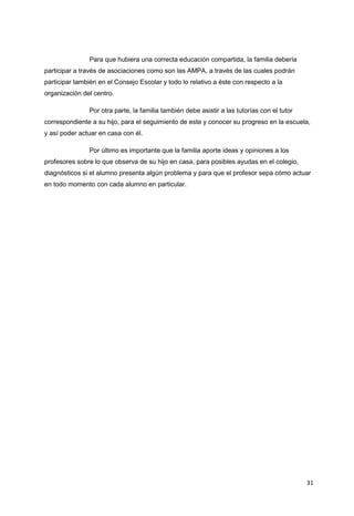31
Para que hubiera una correcta educación compartida, la familia debería
participar a través de asociaciones como son las AMPA, a través de las cuales podrán
participar también en el Consejo Escolar y todo lo relativo a éste con respecto a la
organización del centro.
Por otra parte, la familia también debe asistir a las tutorías con el tutor
correspondiente a su hijo, para el seguimiento de este y conocer su progreso en la escuela,
y así poder actuar en casa con él.
Por último es importante que la familia aporte ideas y opiniones a los
profesores sobre lo que observa de su hijo en casa, para posibles ayudas en el colegio,
diagnósticos si el alumno presenta algún problema y para que el profesor sepa cómo actuar
en todo momento con cada alumno en particular.
 