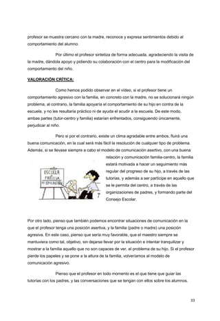 33
profesor se muestra cercano con la madre, reconoce y expresa sentimientos debido al
comportamiento del alumno.
Por último el profesor sintetiza de forma adecuada, agradeciendo la visita de
la madre, dándola apoyo y pidiendo su colaboración con el centro para la modificación del
comportamiento del niño.
VALORACIÓN CRÍTICA:
Como hemos podido observar en el vídeo, si el profesor tiene un
comportamiento agresivo con la familia, en concreto con la madre, no se solucionará ningún
problema, al contrario, la familia apoyaría el comportamiento de su hijo en contra de la
escuela, y no les resultaría práctico ni de ayuda el acudir a la escuela. De este modo,
ambas partes (tutor-centro y familia) estarían enfrentados, consiguiendo únicamente,
perjudicar al niño.
Pero si por el contrario, existe un clima agradable entre ambos, fluirá una
buena comunicación, en la cual será más fácil la resolución de cualquier tipo de problema.
Además, si se llevase siempre a cabo el modelo de comunicación asertivo, con una buena
relación y comunicación familia-centro, la familia
estará motivada a hacer un seguimiento más
regular del progreso de su hijo, a través de las
tutorías, y además a ser partícipe en aquello que
se le permita del centro, a través de las
organizaciones de padres, y formando parte del
Consejo Escolar.
Por otro lado, pienso que también podemos encontrar situaciones de comunicación en la
que el profesor tenga una posición asertiva, y la familia (padre o madre) una posición
agresiva. En este caso, pienso que sería muy favorable, que el maestro siempre se
mantuviera como tal, objetivo, sin dejarse llevar por la situación e intentar tranquilizar y
mostrar a la familia aquello que no son capaces de ver, el problema de su hijo. Si el profesor
pierde los papeles y se pone a la altura de la familia, volveríamos al modelo de
comunicación agresivo.
Pienso que el profesor en todo momento es el que tiene que guiar las
tutorías con los padres, y las conversaciones que se tengan con ellos sobre los alumnos.
 