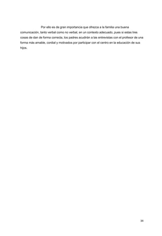 34
Por ello es de gran importancia que ofrezca a la familia una buena
comunicación, tanto verbal como no verbal, en un contexto adecuado, pues si estas tres
cosas de dan de forma correcta, los padres acudirán a las entrevistas con el profesor de una
forma más amable, cordial y motivados por participar con el centro en la educación de sus
hijos.
 