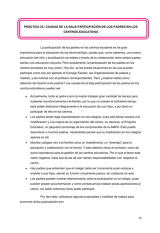 35
PRÁCTICA 3C: CAUSAS DE LA BAJA PARTICIPACIÓN DE LOS PADRES EN LOS
CENTROS EDUCATIVOS
La participación de los padres en los centros escolares es de gran
importancia para la educación de los alumnos/hijos, puesto que, como sabemos, una buena
educación del niño y socialización se realiza a través de la colaboración entre ambos partes,
siendo una educación conjunta. Pero actualmente, la participación de los padres en los
centros escolares es muy pobre. Hoy día, se les presta situaciones en las que pueden
participar como son por ejemplo el Consejo Escolar, las Organizaciones de padres y
madres, y las tutorías con el profesor correspondientes. Pero ¿implican éstas como
deberían de hacerlo a los padres? Las causas de la baja participación de los padres en los
centros educativos pueden ser:
 Actualmente, tanto el padre como la madre trabajan gran cantidad de tiempo para
sustentar económicamente a la familia, por lo que no poseen el suficiente tiempo
para poder dedicarse íntegramente a la educación de sus hijos, y por tanto no
participan de ello en los centros.
 Los padres tienen baja representación en los colegios, pues sólo tienen acceso a la
modificación y a la mejora de la organización del centro, en decisiva, al Proyecto
Educativo, un pequeño porcentaje de los componentes de la AMPA. Esto puede
desmotivar a muchos padres, haciéndoles pensar que su implicación en los colegios
apenas es útil.
 Muchos colegios ven a la familia como un impedimento, un “enemigo” para la
educación y colaboración con el centro. Y esto debería verse al contrario, como de
suma importancia para la gestión de los centros educativos. Por lo que el tener esta
visión negativa, hace que se les dé aún menso responsabilidades con respecto al
centro.
 Hay padres que entienden que el colegio debe ser únicamente quien eduque y
enseñe a sus hijos, siendo su función únicamente pasiva, sin colaborar en esto.
 Los padres pueden mostrar desmotivación ante la participación en el colegio, pues
pueden poseer poca formación y como consecuencia realizar pocas aportaciones al
centro, sin saber entonces cómo poder participar.
Por otro lado, indicamos algunas propuestas y medidas de mejora para
promover dicha participación son:
 