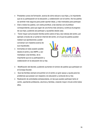 36
 Prestarles cursos de formación, acerca de cómo educar a sus hijos, y lo importante
que es su participación en la educación, y colaboración con el centro. Así los padres
se sentirán más seguros para poder aportar ideas, y más motivados para participar.
 Citar a todos los padres, con cierta prontitud, a las tutorías con el profesor
correspondiente, para que sigan de una forma más cercana y continua el progreso
de sus hijos, pudiendo así participar y ayudarles desde casa.
 Tener mayor comunicación familia-centro sobre el hijo y las noticias del centro, por
ejemplo a través de un portal en internet del centro, en el que los padres puedan
realizar sus aportaciones y poder
conversar con maestros acerca de
sus inquietudes.
 Animarles en toda ocasión posible
desde el centro y las AMPA, y así
mentalizar a las familias, de lo
importante que es su participación y
colaboración en la educación de su hijo.
 Modificación del decreto, pudiendo aumentar el número de padres que participen en
el Consejo Escolar.
 Que las familias siempre encuentren en el centro un gran apoyo y ayuda para los
problemas que posean con respecto a la educación y conducta de su hijo.
 Realización de actividades extraescolares, en las que puedan participar tanto el
centro, aportando profesores, alumnos y familias, creando mayor vínculo entre todos
ellos.
 