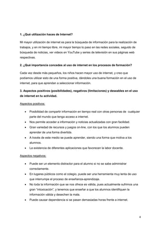 4
1. ¿Qué utilización haces de Internet?
Mi mayor utilización de internet es para la búsqueda de información para la realización de
trabajos, y en mi tiempo libre, mi mayor tiempo lo paso en las redes sociales, seguido de
búsqueda de noticias, ver videos en YouTube y series de televisión en sus páginas web
respectivas.
2. ¿Qué importancia concedes al uso de internet en los procesos de formación?
Cada vez desde más pequeños, los niños hacen mayor uso de internet, y creo que
podíamos utilizar esto de una forma positiva, dándoles una buena formación en el uso de
internet, para que aprendan a seleccionar información.
3. Aspectos positivos (posibilidades), negativos (limitaciones) y deseables en el uso
de internet en tu actividad.
Aspectos positivos:
 Posibilidad de compartir información en tiempo real con otras personas de cualquier
parte del mundo que tenga acceso a internet.
 Nos permite acceder a información y noticias actualizadas con gran facilidad.
 Gran variedad de recursos y juegos on-line, con los que los alumnos pueden
aprender de una forma divertida.
 A través de este medio se puede aprender, siendo una forma que motiva a los
alumnos.
 La existencia de diferentes aplicaciones que favorecen la labor docente.
Aspectos negativos:
 Puede ser un elemento distractor para el alumno si no se sabe administrar
correctamente.
 En lugares públicos como el colegio, puede ser una herramienta muy lenta de uso
que interrumpe el proceso de enseñanza-aprendizaje.
 No toda la información que se nos ofrece es válida, pues actualmente sufrimos una
gran “intoxicación”, y tenemos que enseñar a que los alumnos identifiquen la
información válida y desechen la mala.
 Puede causar dependencia si se pasan demasiadas horas frente a internet.
 