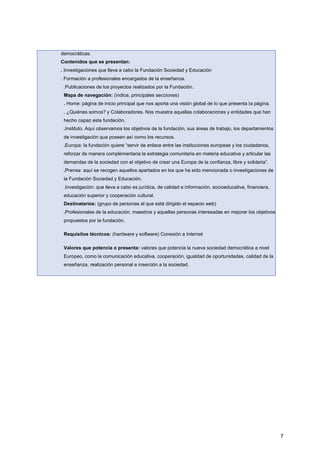 7
democráticas.
Contenidos que se presentan:
. Investigaciones que lleva a cabo la Fundación Sociedad y Educación
. Formación a profesionales encargados de la enseñanza.
.Publicaciones de los proyectos realizados por la Fundación.
Mapa de navegación: (índice, principales secciones)
. Home: página de inicio principal que nos aporta una visión global de lo que presenta la página.
. ¿Quiénes somos? y Colaboradores. Nos muestra aquellas colaboraciones y entidades que han
hecho capaz esta fundación.
.Instituto. Aquí observamos los objetivos de la fundación, sus áreas de trabajo, los departamentos
de investigación que poseen así como los recursos.
.Europa: la fundación quiere “servir de enlace entre las instituciones europeas y los ciudadanos,
reforzar de manera complementaria la estrategia comunitaria en materia educativa y articular las
demandas de la sociedad con el objetivo de crear una Europa de la confianza, libre y solidaria”.
.Prensa: aquí se recogen aquellos apartados en los que ha sido mencionada o investigaciones de
la Fundación Sociedad y Educación.
.Investigación: que lleva a cabo es jurídica, de calidad e información, socioeducativa, financiera,
educación superior y cooperación cultural.
Destinatarios: (grupo de personas al que está dirigido el espacio web)
.Profesionales de la educación, maestros y aquellas personas interesadas en mejorar los objetivos
propuestos por la fundación.
Requisitos técnicos: (hardware y software) Conexión a Internet
Valores que potencia o presenta: valores que potencia la nueva sociedad democrática a nivel
Europeo, como la comunicación educativa, cooperación, igualdad de oportunidades, calidad de la
enseñanza, realización personal e inserción a la sociedad.
 