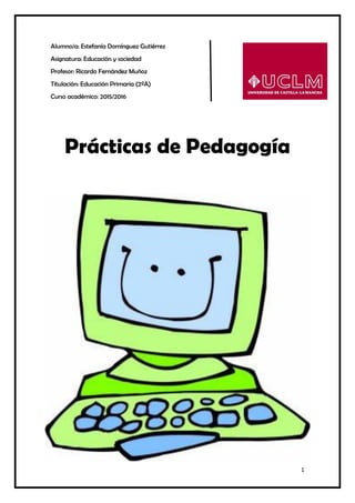 1
Alumno/a: Estefanía Domínguez Gutiérrez
Asignatura: Educación y sociedad
Profesor: Ricardo Fernández Muñoz
Titulación: Educación Primaria (2ºA)
Curso académico: 2015/2016
Prácticas de Pedagogía
 