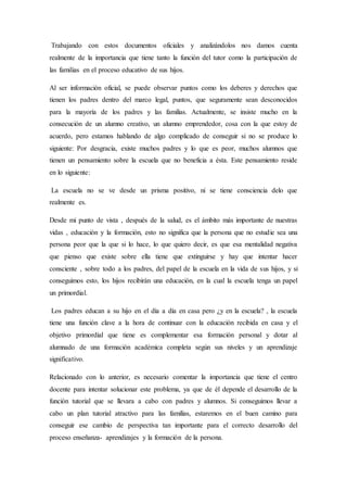 Trabajando con estos documentos oficiales y analizándolos nos damos cuenta
realmente de la importancia que tiene tanto la función del tutor como la participación de
las familias en el proceso educativo de sus hijos.
Al ser información oficial, se puede observar puntos como los deberes y derechos que
tienen los padres dentro del marco legal, puntos, que seguramente sean desconocidos
para la mayoría de los padres y las familias. Actualmente, se insiste mucho en la
consecución de un alumno creativo, un alumno emprendedor, cosa con la que estoy de
acuerdo, pero estamos hablando de algo complicado de conseguir si no se produce lo
siguiente: Por desgracia, existe muchos padres y lo que es peor, muchos alumnos que
tienen un pensamiento sobre la escuela que no beneficia a ésta. Este pensamiento reside
en lo siguiente:
La escuela no se ve desde un prisma positivo, ni se tiene consciencia delo que
realmente es.
Desde mi punto de vista , después de la salud, es el ámbito más importante de nuestras
vidas , educación y la formación, esto no significa que la persona que no estudie sea una
persona peor que la que si lo hace, lo que quiero decir, es que esa mentalidad negativa
que pienso que existe sobre ella tiene que extinguirse y hay que intentar hacer
consciente , sobre todo a los padres, del papel de la escuela en la vida de sus hijos, y si
conseguimos esto, los hijos recibirán una educación, en la cual la escuela tenga un papel
un primordial.
Los padres educan a su hijo en el día a día en casa pero ¿y en la escuela? , la escuela
tiene una función clave a la hora de continuar con la educación recibida en casa y el
objetivo primordial que tiene es complementar esa formación personal y dotar al
alumnado de una formación académica completa según sus niveles y un aprendizaje
significativo.
Relacionado con lo anterior, es necesario comentar la importancia que tiene el centro
docente para intentar solucionar este problema, ya que de él depende el desarrollo de la
función tutorial que se llevara a cabo con padres y alumnos. Si conseguimos llevar a
cabo un plan tutorial atractivo para las familias, estaremos en el buen camino para
conseguir ese cambio de perspectiva tan importante para el correcto desarrollo del
proceso enseñanza- aprendizajes y la formación de la persona.
 