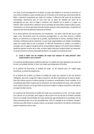 con vuelo. El otro protagonista es la bestia, un joven que debido a su avaricia se convierte en
una criatura antipática y poco sociable que con el tiempo se da cuenta que está enamorado de
Bella e intentará conquistarle por todos los medios. A diferencia del resto de las películas
comentadas, observamos que en este caso hay un ápice de rebeldía por parte de la
protagonista ya que, esta se niega a mantener una relación con la bestia y a seguir sus
órdenes. Otra característica a destacar sería la paradoja de cómo bella y bestia acaban juntos,
rechazando a un tercer personaje llamado Gastón apuesto y bien posicionado, rompiendo los
esquemas del resto de películas anteriores de Disney.
En la última película nos encontramos con Pocahontas, una joven india de piel oscura, pelo
largo y liso, físicamente como las anteriores protagonistas, es una chica sensual y esbelta
figura; su vestimenta es la típica de su pueblo, representando al mismo, utilizaban pieles de
animales. A diferencia de las anteriores, es una mujer emprendedora con ideales consolidados
capaz de cumplir todo lo que se propone. El ideal de Pocahontas es ayudar a su pueblo y
conseguir que no caiga en las garras de los conquistadores ingleses. Pero entre tanta rebeldía e
idealismo aparece el amor de su vida, un joven inglés rubio que romperá todos sus esquemas.
La acción transcurre entre la necesidad de liberar a su pueblo y la historia de amor.
2. ¿Cuál o cuáles son los modelos de mujer que subyace en cada película? ¿Han
evolucionado o son el mismo?
En la película de Blancanieves, podemos observar un modelo de mujer dedicada a las tareas de
la casa, y al cuidado familiar, es decir una mujer que trabaja para el hombre.
En la película de Cenicienta, el modelo de mujer es de sirvienta pero sin ningún pago
económico, a cambio de alojamiento.
En la película de la Bella y la Bestia el modelo de mujer que aparece es de una persona
inteligente, que está a cargo de la figura masculina, más bien capturada por él, bajo su poder.
Pero ella intenta sacarle el máximo partido al cautiverio, enseñándole a tener modales. En la
actualidad puede haber mujeres que se relacionen con este prototipo de mujer, más conocidas
como mujeres floreros, en las que todo lo que tiene se debe a la figura masculina, y ella sólo se
encargan de ellas mismas.
En la película de Pocahontas el modelo de mujer que se presenta es el de una mujer salvaje
(sin cultura), en un principio, pero luego es ella la que le da una lección al hombre civilizado
(vive en la ciudad). Este prototipo de mujer puede que siga existiendo en la actualidad, con las
tribus amazónicas que no se han estudiado bien. Pero en realidad se les considera “salvajes”
mientras que ellos tienen su propia cultura, sus propias costumbres y las demás civilizaciones
quieren imponerse ante la suya.
 