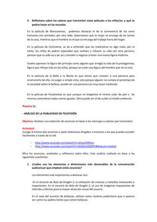 3. Reflexiona sobre los valores que transmiten estas películas a los niños/as, y qué se
podría hacer en las escuelas.
En la película de Blancanieves, podemos destacar el de la convivencia de los seres
humanos con animales, por otro lado, observamos que la mujer se encarga de las tareas
de la casa, mientras que el hombre es el que se encarga del trabajo fuera del hogar.
En la película de Cenicienta, se da a entender que las madrastras es algo malo, por lo
tanto, los niños de padres separados que vuelven a rehacer su vida con otra persona,
piensan que su vida va a ser así y tienden a negarse a tener una nueva figura materna.
Vuelve aparecer la figura del príncipe como alguien que arregla la vida de la protagonista,
figura que influye más en las niñas, porque se crean una figura del hombre que no es real.
En la película de la Bella y la Bestia es que tienes que conocer a una persona para
enamorarte de ella, no juzgar a simple vista, solo porque alguien no cumpla el prototipo de
la sociedad sobre la belleza, puede ser una persona con muy buen trasfondo.
En la película de Pocahontas es que aunque no tengamos el mismo color de piel o las
mismas costumbres todos somos iguales. Otro puede ser el de cuidar el medio ambiente.
Práctica 2c:
- ANÁLISIS DE LA PUBLICIDAD EN TELEVISIÓN
Objetivo: Analizar una selección de anuncios en base a los mensajes y valores que transmiten.
Actividad:
Escoge al menos dos anuncios o spots televisivos dirigidos a menores a los que puedas acceder
facilmente a través de la red.
- http://www.youtube.com/watch?v=d2syvOSRtoU
- http://www.youtube.com/watch?v=9eGOcd3QXDY&feature=related
Mira los anuncios, analízalos y reflexiona sobre ellos. Este análisis realízalo en base a las
siguientes cuestiones:
1. ¿Cuáles son los elementos o dimensiones más destacables de la comunicación
audiovisual que emplean estos anuncios?
Los elementos más importantes a destacar son:
En el anuncio de Bola de Dragón Z, la utilización de músicas y melodías motivantes e
impactantes. En el anuncio de Bola de Dragón Z, el uso de imágenes impactantes de
colorido y efectos para la mayor atracción visual del usuario.
En el caso del anuncio de bollycao, utilizan como reclamo publicitario que si quieres
ser como tus padres tienes que comer bollycao.
 