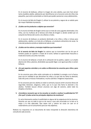 En el anuncio de bollycao, utilizan la imagen de unos adultos, que esto hará atraer
tanto al público adulto, adolecente por identificarse con el anuncio como de niños más
pequeños, que verán aumentado su interés para poder parecerse a esos adolescentes.
En el anuncio de Bola de Dragón Z, utilizan la voz potente y segura de un adulto para
dar mayor fiabilidad al producto.
2. ¿Cuáles son los productos u objetos que anuncian?
En el anuncio de Bola de Dragón vemos que se trata de unos juguetes destinados a los
niños, son los muñecos de la famosa serie Bola de Dragón Z, donde venden por en
conjunto los héroes de la serie y los villanos o malos.
En el anuncio de bollycao un producto destinado a los niños y niñas e incluso para
adolescentes, adultos y se trata de un Bollycao, un producto alimenticio de cacao. Se
trata del producto estrella en bollería de toda la vida
3. ¿Cuáles son los valores y mensajes implícitos que transmiten?
En el anuncio de Bola de Dragón los valores que se transmiten son los de que el
hombre puede ser superior a través de la lucha. Señala la superioridad masculina a
través de la lucha y las artes marciales.
En el anuncio de bollycao a través de la utilización de los padres, captan a un amplio
abanico de niños y jóvenes, diciéndoles que puede llegar a ser igual que ellos si comen
bollycao.
4. ¿En qué aspectos coinciden y en cuáles se diferencian los anuncios para niños y para
adultos?
En los anuncios para niños están centrados en la vitalidad, la energía o en la fuerza,
pues eso en realidad lo que derrochan los niños y lo que más les llama la atención,
todo ello junto a músicas motivadoras, mucho colorido e imágenes impactantes.
En los anuncios para los adultos es todo lo contrario, buscan emitir anuncios llenos de
seguridad, bienestar, elegancia, estilo, que es lo que más llama la atención a los
adultos. También buscan ofrecer anuncios con algo de sexismo, sobre todo los
dirigidos a hombres.
5. ¿Consideras necesario que en las escuelas se enseñe a analizar la publicidad de TV?
¿Por qué? ¿Cuáles serían los principales objetivos de enseñanza?
Sí, sería interesante analizar la publicidad en alguna de las asignaturas de los alumnos.
Hacerles ver que no todo lo que es de marca o que sale anunciado en la tele es lo
mejor o lo más adecuado. Que sepan vivir y valorar las cosas sin caer en el
materialismo y en el consumismo para ser más objetivos.
Redacta tus respuestas en un documento de texto incluyendo la dirección electrónica de
consulta de cada anuncio.
 