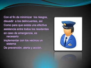 Con el fin de minimizar  los riesgos,disuadir  a los delincuentes, asíComo para que exista una efectivaasistencia entre todos los residentesen caso de emergencia, es necesarioimplementar con los vecinos un sistemaDe prevención, alerta y acción.