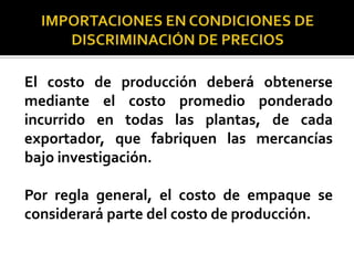El costo de producción deberá obtenerse
mediante el costo promedio ponderado
incurrido en todas las plantas, de cada
exportador, que fabriquen las mercancías
bajo investigación.
Por regla general, el costo de empaque se
considerará parte del costo de producción.

 