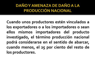 Cuando unos productores estén vinculados a
los exportadores o a los importadores o sean
ellos mismos importadores del producto
investigado, el término producción nacional
podrá considerarse en el sentido de abarcar,
cuando menos, el 25 por ciento del resto de
los productores.

 