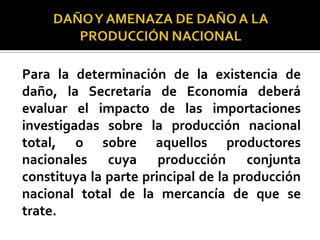 Para la determinación de la existencia de
daño, la Secretaría de Economía deberá
evaluar el impacto de las importaciones
investigadas sobre la producción nacional
total, o sobre aquellos productores
nacionales cuya producción conjunta
constituya la parte principal de la producción
nacional total de la mercancía de que se
trate.

 