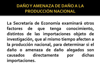 La Secretaría de Economía examinará otros
factores de que tenga conocimiento,
distintos de las importaciones objeto de
investigación, que al mismo tiempo afecten a
la producción nacional, para determinar si el
daño o amenaza de daño alegados son
causados
directamente
por
dichas
importaciones.

 