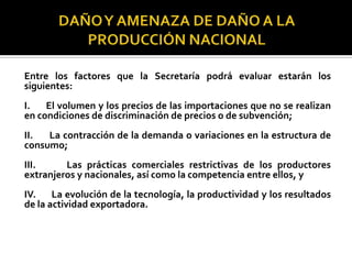 Entre los factores que la Secretaría podrá evaluar estarán los
siguientes:
I.
El volumen y los precios de las importaciones que no se realizan
en condiciones de discriminación de precios o de subvención;
II.
La contracción de la demanda o variaciones en la estructura de
consumo;
III.
Las prácticas comerciales restrictivas de los productores
extranjeros y nacionales, así como la competencia entre ellos, y
IV.
La evolución de la tecnología, la productividad y los resultados
de la actividad exportadora.

 