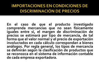 En el caso de que el producto investigado
comprenda mercancías que no sean físicamente
iguales entre sí, el margen de discriminación de
precios se estimará por tipo de mercancía, de tal
forma que el valor normal y el precio de exportación
involucrados en cada cálculo correspondan a bienes
análogos. Por regla general, los tipos de mercancía
se definirán según la clasificación de productos que
se reconozca en el sistema de información contable
de cada empresa exportadora.

 