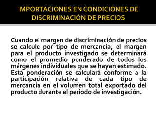 Cuando el margen de discriminación de precios
se calcule por tipo de mercancía, el margen
para el producto investigado se determinará
como el promedio ponderado de todos los
márgenes individuales que se hayan estimado.
Esta ponderación se calculará conforme a la
participación relativa de cada tipo de
mercancía en el volumen total exportado del
producto durante el periodo de investigación.

 