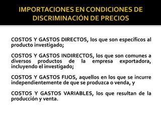 COSTOS Y GASTOS DIRECTOS, los que son específicos al
producto investigado;
COSTOS Y GASTOS INDIRECTOS, los que son comunes a
diversos productos de la empresa exportadora,
incluyendo el investigado;
COSTOS Y GASTOS FIJOS, aquellos en los que se incurre
independientemente de que se produzca o venda, y

COSTOS Y GASTOS VARIABLES, los que resultan de la
producción y venta.

 