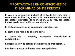 El costo de producción incluirá el costo de los materiales y
componentes directos, el costo de la mano de obra directa y
los gastos indirectos de fabricación. A su vez, los gastos
indirectos de fabricación deberán incluir:
El costo de materiales y componentes indirectos;
El costo de la mano de obra indirecta;
El costo de
combustibles;

la

energía,

incluyendo

electricidad

La depreciación de activos destinados a la producción, y
Los demás gastos indirectos que sean aplicables.

y

 