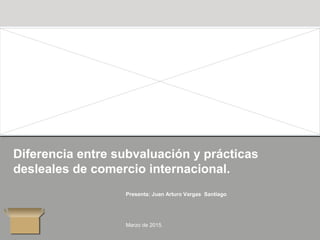 Diferencia entre subvaluación y prácticas
desleales de comercio internacional.
Presenta: Juan Arturo Vargas Santiago
Marzo de 2015.
 