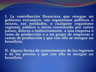 I. La contribución financiera que otorgue un
gobierno extranjero, sus organismos públicos o
mixtos, sus entidades, o cualquier organismo
regional, público o mixto constituido por varios
países, directa o indirectamente, a una empresa o
rama de producción o a un grupo de empresas o
ramas de producción y que con ello se otorgue un
beneficio;
II. Alguna forma de sostenimiento de los ingresos
o de los precios y que con ello se otorgue un
beneficio.

 