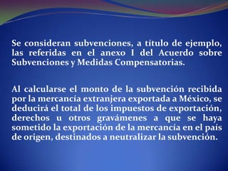 Se consideran subvenciones, a título de ejemplo,
las referidas en el anexo I del Acuerdo sobre
Subvenciones y Medidas Compensatorias.
Al calcularse el monto de la subvención recibida
por la mercancía extranjera exportada a México, se
deducirá el total de los impuestos de exportación,
derechos u otros gravámenes a que se haya
sometido la exportación de la mercancía en el país
de origen, destinados a neutralizar la subvención.

 