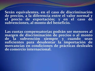 Serán equivalentes, en el caso de discriminación
de precios, a la diferencia entre el valor normal y
el precio de exportación; y en el caso de
subvenciones, al monto del beneficio.

Las cuotas compensatorias podrán ser menores al
margen de discriminación de precios o al monto
de la subvención siempre y cuando sean
suficientes para desalentar la importación de
mercancías en condiciones de prácticas desleales
de comercio internacional.

 