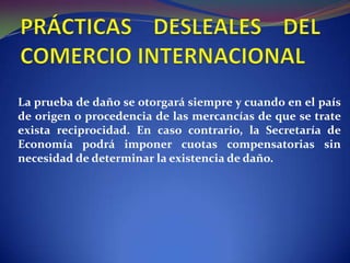 La prueba de daño se otorgará siempre y cuando en el país
de origen o procedencia de las mercancías de que se trate
exista reciprocidad. En caso contrario, la Secretaría de
Economía podrá imponer cuotas compensatorias sin
necesidad de determinar la existencia de daño.

 