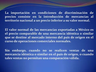 La importación en condiciones de discriminación de
precios consiste en la introducción de mercancías al
territorio nacional a un precio inferior a su valor normal.
El valor normal de las mercancías exportadas a México es
el precio comparable de una mercancía idéntica o similar
que se destine al mercado interno del país de origen en el
curso de operaciones comerciales normales.
Sin embargo, cuando no se realicen ventas de una
mercancía idéntica o similar en el país de origen, o cuando
tales ventas no permitan una comparación válida.

 