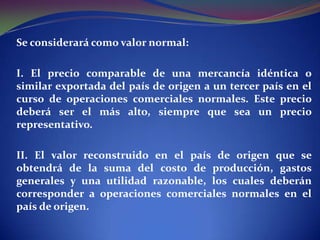 Se considerará como valor normal:
I. El precio comparable de una mercancía idéntica o
similar exportada del país de origen a un tercer país en el
curso de operaciones comerciales normales. Este precio
deberá ser el más alto, siempre que sea un precio
representativo.

II. El valor reconstruido en el país de origen que se
obtendrá de la suma del costo de producción, gastos
generales y una utilidad razonable, los cuales deberán
corresponder a operaciones comerciales normales en el
país de origen.

 