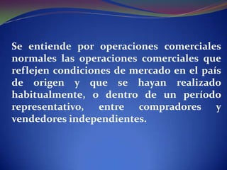 Se entiende por operaciones comerciales
normales las operaciones comerciales que
reflejen condiciones de mercado en el país
de origen y que se hayan realizado
habitualmente, o dentro de un período
representativo, entre compradores y
vendedores independientes.

 