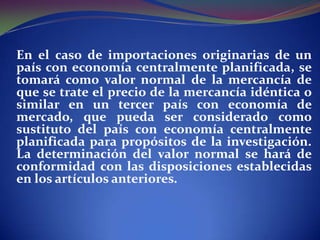 En el caso de importaciones originarias de un
país con economía centralmente planificada, se
tomará como valor normal de la mercancía de
que se trate el precio de la mercancía idéntica o
similar en un tercer país con economía de
mercado, que pueda ser considerado como
sustituto del país con economía centralmente
planificada para propósitos de la investigación.
La determinación del valor normal se hará de
conformidad con las disposiciones establecidas
en los artículos anteriores.

 