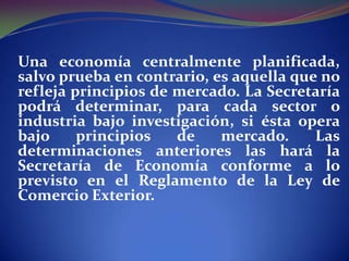 Una economía centralmente planificada,
salvo prueba en contrario, es aquella que no
refleja principios de mercado. La Secretaría
podrá determinar, para cada sector o
industria bajo investigación, si ésta opera
bajo
principios
de
mercado.
Las
determinaciones anteriores las hará la
Secretaría de Economía conforme a lo
previsto en el Reglamento de la Ley de
Comercio Exterior.

 