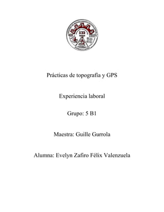 Prácticas de topografía y GPS 
Experiencia laboral 
Grupo: 5 B1 
Maestra: Guille Gurrola 
Alumna: Evelyn Zafiro Félix Valenzuela 
 