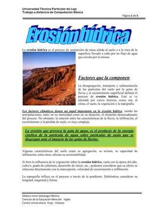 19050177165La erosión hídrica es el proceso de sustracción de masa sólida al suelo o a la roca de la superficie llevado a cabo por un flujo de agua que circula por la misma.<br />Factores que la componen<br />La desagregación, transporte y sedimentación de las partículas del suelo por la gotas de lluvia y el escurrimiento superficial definen el proceso de erosión hídrica. Este se ve afectado por varios factores, como son, el clima, el suelo, la vegetación y la topografía.<br />La erosión que provoca la gota de agua, es el producto de la energía cinética de la partícula de agua sobre partículas de suelo que se disgregan ante el impacto de las gotas de lluvias.Los factores climáticos tienen un papel importante en la erosión hídrica, siendo las precipitaciones, tanto en su intensidad como en su duración, el elemento desencadenante del proceso. No obstante, la relación entre las características de la lluvia, la infiltración, el escurrimiento y la pérdida de suelo, es muy compleja.<br />Algunas características del suelo como su agregación, su textura, su capacidad de infiltración, entre otras, afectan su erosionabilidad.<br />Si bien la influencia de la vegetación sobre la erosión hídrica, varía con la época del año, cultivo, grado de cobertura, desarrollo de raíces, etc., podemos considerar que su efecto se relaciona directamente con la intercepción, velocidad de escurrimiento e infiltración.<br />La topografía influye en el proceso a través de la pendiente. Debiéndose considerar su longitud, magnitud y forma.<br />El proceso de la erosión hídrica<br />Se define el fenómeno de la erosión como un proceso de desgaste, transporte y deposición de las partículas de la masa de suelo. La sedimentación, proceso de deposición del material erosionado y transportado, ocurre a veces lejos del lugar de origen, pudiendo provocar tanto o más daño que la erosión misma.<br />El impacto de las gotas de lluvia y el escurrimiento representan los agentes externos que trabajan para vencer la cohesión de las partículas de la masa de suelo y provocar su transporte.<br />Una vez que la capacidad de infiltración y de almacenamiento superficial está satisfecha, comienza el escurrimiento, arrastrando las partículas sueltas y las que su fuerza misma desagrega.<br />Cuando el suelo está expuesto, la desagregación por la lluvia es una acción generalizada. Pero la desagregación por el escurrimiento es una acción dirigida que actúa sobre una pequeña parte de terreno en el cual éste se concentra con velocidades erosivas.<br />Si bien existe una combinación entre el transporte por salpicadura y por escurrimiento, ambos tienen características propias. Por salpicadura el suelo se mueve hacia los surcos y cárcavas y así es transportado por el escurrimiento conjuntamente con el material que éste desagrega. La capacidad de transporte está directamente vinculada a la velocidad y turbulencia del flujo.<br />La deposición ocurre cuando la velocidad del escurrimiento disminuye, realizándose en forma selectiva, primero se depositan los agregados y la arena y luego, a mayor distancia, el limo y la arcilla.<br />Tipos de erosión hídrica<br />Erosión laminar: Es la más extendida y la menos perceptible. El daño causado, a igualdad de pérdida del suelo es mayor, ya que selecciona las partículas del suelo (deja atrás las más gruesas, llevándose el limo, la arcilla y la materia orgánica)<br />Erosión por arroyamiento: Tiene lugar cuando el agua concentra el poder erosivo a lo largo de un canal, en función de su energía cinética. Presenta tres tipos:<br />Regueros o canales de menor tamaño. Pueden cruzarse y suavizarse con operaciones normales de laboreo. El efecto es parecido al de la erosión laminar.<br />Cárcavas y barrancos que se forman donde se concentra el agua que fluye descendiendo por una pendiente.<br />Erosión de depósitos fluviales, que tiene lugar cuando el canal principal de una corriente establecida incide contra sus propios sedimentos<br />Coladas de lodo: Desplazamientos de tierra en forma de fluido viscoso por efecto de la gran cantidad de agua embebida en el suelo<br />Deslizamientos. Pueden ser de dos tipos:<br />Superficiales: una capa superficial de terreno resbala por efecto de la gravedad y de la cantidad de agua embebida<br />De fondo: una capa permeable resbala sobre otra más profunda impermeable, debido a la formación de un plano lubricado<br />Reptación: Movimiento lento e imperceptible de una película superficial de suelo en el sentido de la pendiente, debido a causas varias<br />Erosión en túnel: Se manifiesta por hundimientos y deslizamientos, debidos a flujos subterráneos, o a la existencia de rocas solubles que dan lugar a cavernas<br />Erosión laminar<br />Como resultado de lluvias sobre el suelo, desnudo o cubierto, donde el flujo de agua lleva láminas de este hacia el gradiente, transportando una suspensión de partículas. Cuando la precipitación excede la infiltración, se produce escurrimiento con transporte de suelo. La turbulencia en el escurrimiento agrava la erosión. La erosión por cárcavas resulta a un flujo de agua a través de una línea de erosión de trinchera ó cárcava.<br />La cárcava de la erosión digital ocurre con un flujo de agua continuo, a través de largas distancias. La erosión es tanto atravesando las líneas de la pendiente, profundizando la cárcava, y extendiéndola aguas arriba hacia la colina. En el estado temprano, de la erosión laminar, la actividad erosiva es dominantemente vertical, los valles tienen la típica sección en V. Cuando algún nivel bajo es alcanzado los interruptores de actividad erosivos a la erosión lateral que ensancha el piso de valle y crea una llanura inundable estrecha. El gradiente de corriente hace la deposición casi plana y lateral de sedimentos que se hace importante como los meandros de corriente a través del piso de valle. En todas las etapas de erosión de corriente, la mayor parte ocurre durante las veces de inundación, cuando más caudal tiene y el agua más rápido que mueve está disponible para llevar una carga de sedimento más grande. En tales procesos, no es el agua solo erosiona, sino que suspende partículas abrasivas y guijarros. Las rocas también pueden actuar erosivamente, como ellos atraviesan una superficie.<br />El agua continental en un agente erosivo de 1ª magnitud. Los ríos que discurren sobre la superficie, desgasta el fondo del lecho, y arrastra los restos en dirección al mar, depositándolos en diversos lugares, formando nuevos suelos y, en definitiva, modelando el paisaje.<br />El agua crea cascadas, desfiladeros, meandros y deltas. En ocasiones inunda determinadas regiones, más o menos amplias, del territorio. La erosión laminar se mide en toneladas por hectárea al año.<br />Presas filtrantes destinadas a retener el suelo arrastrado por la escorrentía superficial.<br />Existen varias formas de controlar la erosión de carácter hídrico. Entre otras se puede mencionar:<br />Control de la erosión de origen hídricoCARACTERISTICASEl incremento de la cobertura vegetal del área a ser protegida. Esto se puede hacer de varias formasMediante la reforestación;Evitando el sobre pastoreo de las praderas;En terrenos cultivables, hacer uso de técnicas adecuadas de labranza, y procurar que los cultivos estén crecidos en el período de lluvias;Construir retenes artificiales de los suelos arrastrados por el escurrimiento superficial de las aguas de lluvia.<br />                                       <br />1+xn=1+nx1!+nn-1x22!+(24/3) × 2 - 1<br />