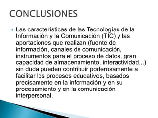Las características de las Tecnologías de la Información y la Comunicación (TIC) y las aportaciones que realizan (fuente de información, canales de comunicación, instrumentos para el proceso de datos, gran capacidad de almacenamiento, interactividad...) sin duda pueden contribuir poderosamente a facilitar los procesos educativos, basados precisamente en la información y en su procesamiento y en la comunicación interpersonal.CONCLUSIONES