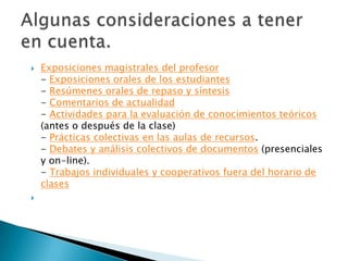 Exposiciones magistrales del profesor- Exposiciones orales de los estudiantes- Resúmenes orales de repaso y síntesis- Comentarios de actualidad- Actividades para la evaluación de conocimientos teóricos (antes o después de la clase)- Prácticas colectivas en las aulas de recursos.- Debates y análisis colectivos de documentos (presenciales y on-line).- Trabajos individuales y cooperativos fuera del horario de clasesAlgunas consideraciones a tener en cuenta.