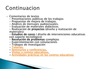 Comentarios de textos- Presentaciones públicas de los trabajos- Propuestas de mejora de trabajos.- Análisis de mensajes audiovisuales.- Evaluación de materiales didácticos.- Realización de proyectos (diseño y realización de materiales)- Estudios de casos ( diseño de intervenciones educativas con soporte tecnológico)- Resolución de problemas complejos- Experimentación con simulaciones- Trabajos de investigación- Tutorías.- Seminarios y conferencias.- Visitas a centros educativos.- Actividades prácticas en los centros educativosContinuacion