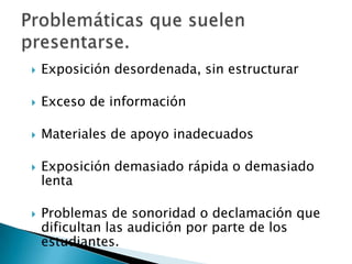 Exposición desordenada, sin estructurarExceso de informaciónMateriales de apoyo inadecuadosExposición demasiado rápida o demasiado lenta Problemas de sonoridad o declamación que dificultan las audición por parte de los estudiantes.Problemáticas que suelen presentarse.