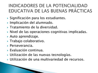 Significación para los estudiantes.Implicación del alumnado.Tratamiento de la diversidad.Nivel de las operaciones cognitivas implicadas.Auto aprendizaje.Trabajo colaborativo. Perseverancia. Evaluación continua.Utilización de las nuevas tecnologías.Utilización de una multivariedad de recursos.INDICADORES DE LA POTENCIALIDAD EDUCATIVA DE LAS BUENAS PRÁCTICAS