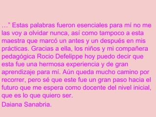 …” Estas palabras fueron esenciales para mí no me
las voy a olvidar nunca, así como tampoco a esta
maestra que marcó un antes y un después en mis
prácticas. Gracias a ella, los niños y mi compañera
pedagógica Rocio Defelippe hoy puedo decir que
esta fue una hermosa experiencia y de gran
aprendizaje para mí. Aún queda mucho camino por
recorrer, pero sé que este fue un gran paso hacia el
futuro que me espera como docente del nivel inicial,
que es lo que quiero ser.
Daiana Sanabria.
 