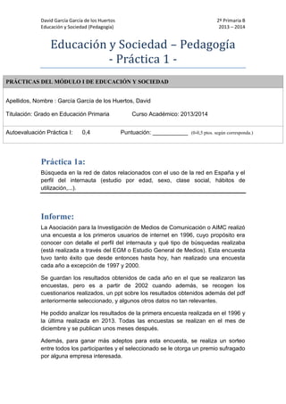 David García García de los Huertos 2º Primaria B
Educación y Sociedad (Pedagogía) 2013 – 2014
Educación y Sóciedad – Pedagógía
- Practica 1 -
PRÁCTICAS DEL MÓDULO I DE EDUCACIÓN Y SOCIEDAD
Apellidos, Nombre : García García de los Huertos, David
Titulación: Grado en Educación Primaria Curso Académico: 2013/2014
Autoevaluación Práctica I: 0,4 Puntuación: ___________ (0-0,5 ptos. según corresponda.)
Práctica 1a:
Búsqueda en la red de datos relacionados con el uso de la red en España y el
perfil del internauta (estudio por edad, sexo, clase social, hábitos de
utilización,...).
Informe:
La Asociación para la Investigación de Medios de Comunicación o AIMC realizó
una encuesta a los primeros usuarios de internet en 1996, cuyo propósito era
conocer con detalle el perfil del internauta y qué tipo de búsquedas realizaba
(está realizada a través del EGM o Estudio General de Medios). Esta encuesta
tuvo tanto éxito que desde entonces hasta hoy, han realizado una encuesta
cada año a excepción de 1997 y 2000.
Se guardan los resultados obtenidos de cada año en el que se realizaron las
encuestas, pero es a partir de 2002 cuando además, se recogen los
cuestionarios realizados, un ppt sobre los resultados obtenidos además del pdf
anteriormente seleccionado, y algunos otros datos no tan relevantes.
He podido analizar los resultados de la primera encuesta realizada en el 1996 y
la última realizada en 2013. Todas las encuestas se realizan en el mes de
diciembre y se publican unos meses después.
Además, para ganar más adeptos para esta encuesta, se realiza un sorteo
entre todos los participantes y el seleccionado se le otorga un premio sufragado
por alguna empresa interesada.
 