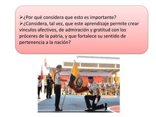 ¿Por qué considera que esto es importante?
¿Considera, tal vez, que este aprendizaje permite crear
vínculos afectivos, de admiración y gratitud con los
próceres de la patria, y que fortalece su sentido de
pertenencia a la nación?
 