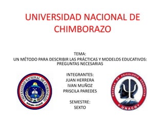 UNIVERSIDAD NACIONAL DE
CHIMBORAZO
EVALUACIÓN EDUCATIVA
TEMA:
UN MÉTODO PARA DESCRIBIR LAS PRÁCTICAS Y MODELOS EDUCATIVOS:
PREGUNTAS NECESARIAS
INTEGRANTES:
JUAN HERRERA
IVAN MUÑOZ
PRISCILA PAREDES
SEMESTRE:
SEXTO
 