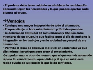 El profesor debe tener cuidado en establecer la combinación  adecuada según las necesidades y lo que pueden aportar cada alumno al grupo. Ventajas: Consigue una mayor integración de todo el alumnado. El aprendizaje se hace más dinámico y fácil de aprender. Se desarrollan aptitudes de comunicación y decisión entre  miembros de un grupo, lo que facilita para el día de mañana la  integración en los trabajos y en la sociedad en general de ese alumnado. Permite el logro de objetivos más ricos en contenidos ya que  ellos mismos investigan para crear el conocimiento. Se ayudan unos a otros de manera que el que va más avanzado repasa los conocimientos aprendidos, y el que va más lento recibe ayuda de sus iguales lo que le da confianza. 