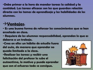Debe primar a la hora de mandar tareas la calidad y la  cantidad. Las tareas eficaces son las que guardan relación  directa con los temas de aprendizaje y las habilidades de los alumnos. Ventajas : Es una buena forma de reforzar los conocimientos que se han enseñado en clase. Requiere de los alumnos responsabilidad, aprenden lo que es  deberse a un trabajo. Crea en ellos un hábito de estudio fuera del aula, de manera que aprender no  queda limitado a la clase. Realizar las tareas y recibir una  felicitación del profesor le sube el  autoestima, lo motiva y puede aprender  que con el esfuerzo todo se consigue. 