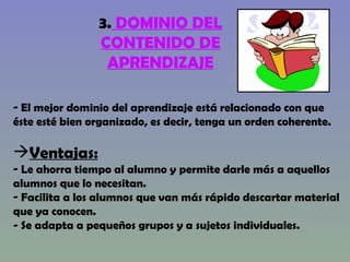 3.  DOMINIO DEL CONTENIDO DE APRENDIZAJE El mejor dominio del aprendizaje está relacionado con que éste esté bien organizado, es decir, tenga un orden coherente. Ventajas: Le ahorra tiempo al alumno y permite darle más a aquellos alumnos que lo necesitan. Facilita a los alumnos que van más rápido descartar material que ya conocen.  - Se adapta a pequeños grupos y a sujetos individuales.  