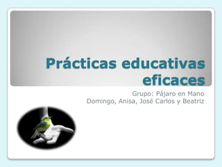 Prácticas educativas eficaces Grupo: Pájaro en Mano Domingo, Anisa, José Carlos y Beatriz  