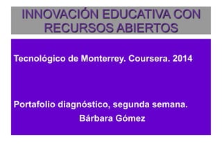 INNOVACIÓN EDUCATIVA CON 
RECURSOS ABIERTOS 
Tecnológico de Monterrey. Coursera. 2014 
Portafolio diagnóstico, segunda semana. 
Bárbara Gómez 
 